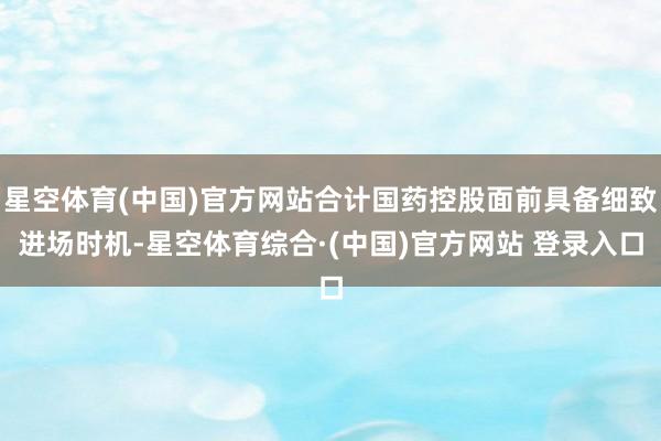 星空体育(中国)官方网站合计国药控股面前具备细致进场时机-星空体育综合·(中国)官方网站 登录入口