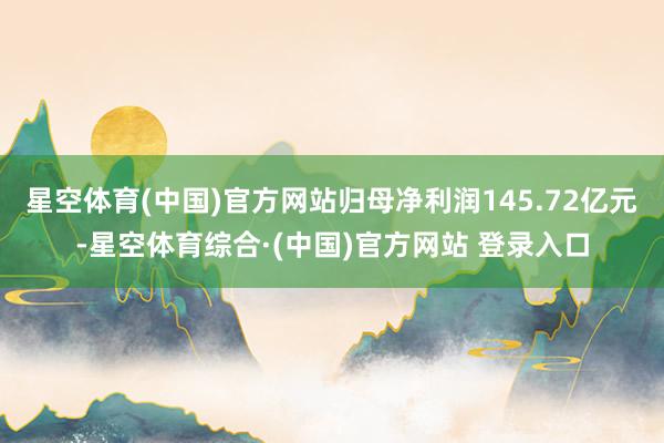 星空体育(中国)官方网站归母净利润145.72亿元-星空体育综合·(中国)官方网站 登录入口