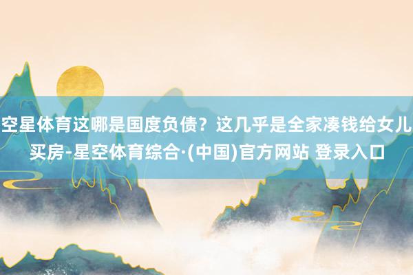 空星体育这哪是国度负债？这几乎是全家凑钱给女儿买房-星空体育综合·(中国)官方网站 登录入口
