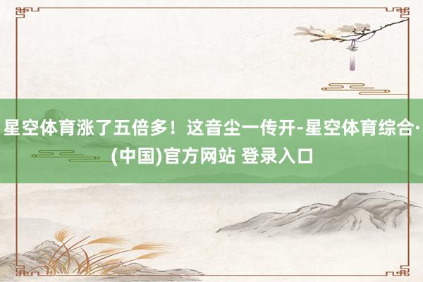 星空体育涨了五倍多！这音尘一传开-星空体育综合·(中国)官方网站 登录入口