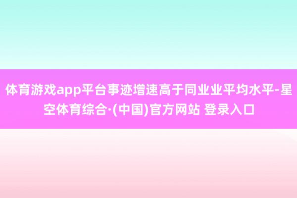 体育游戏app平台事迹增速高于同业业平均水平-星空体育综合·(中国)官方网站 登录入口