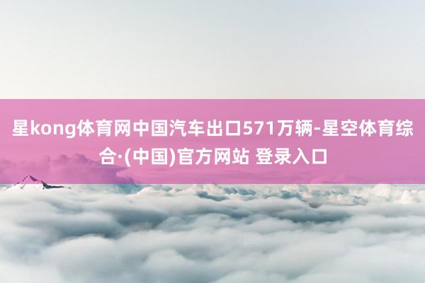星kong体育网中国汽车出口571万辆-星空体育综合·(中国)官方网站 登录入口