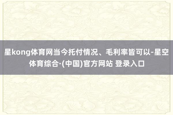 星kong体育网当今托付情况、毛利率皆可以-星空体育综合·(中国)官方网站 登录入口