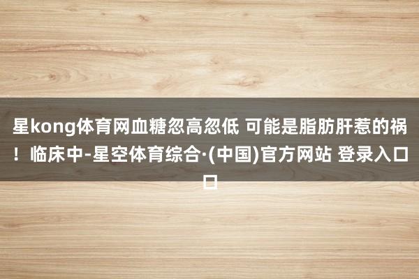 星kong体育网血糖忽高忽低 可能是脂肪肝惹的祸!临床中-星空体育综合·(中国)官方网站 登录入口