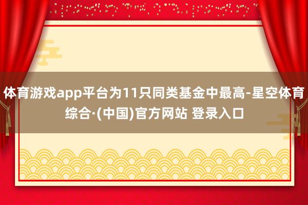 体育游戏app平台为11只同类基金中最高-星空体育综合·(中国)官方网站 登录入口