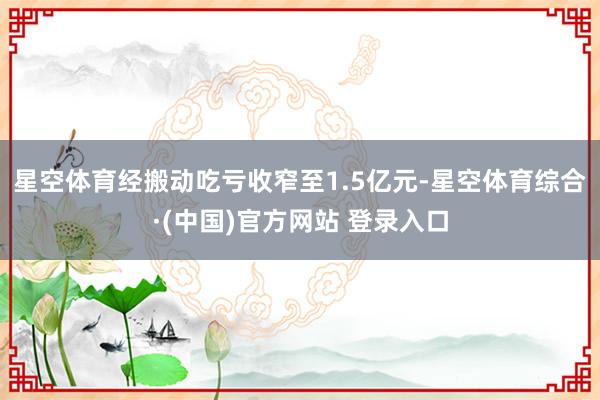 星空体育经搬动吃亏收窄至1.5亿元-星空体育综合·(中国)官方网站 登录入口