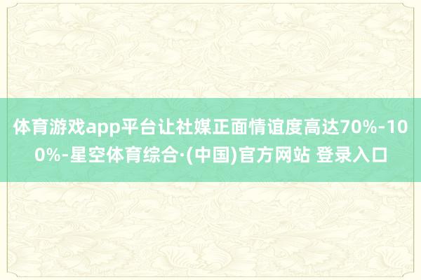 体育游戏app平台让社媒正面情谊度高达70%-100%-星空体育综合·(中国)官方网站 登录入口