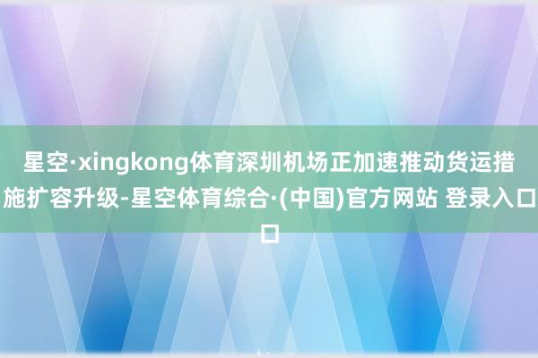 星空·xingkong体育深圳机场正加速推动货运措施扩容升级-星空体育综合·(中国)官方网站 登录入口