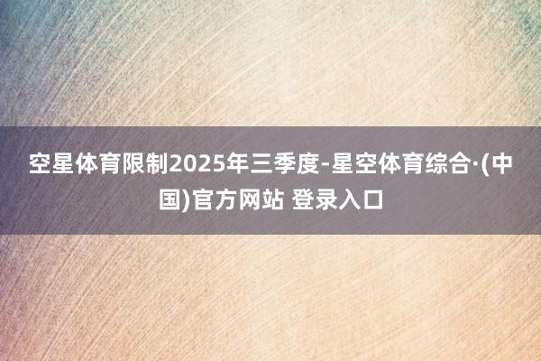 空星体育　　限制2025年三季度-星空体育综合·(中国)官方网站 登录入口
