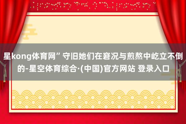 星kong体育网”守旧她们在窘况与煎熬中屹立不倒的-星空体育综合·(中国)官方网站 登录入口