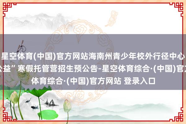 星空体育(中国)官方网站海南州青少年校外行径中心2026年“团团公益”寒假托管营招生预公告-星空体育综合·(中国)官方网站 登录入口