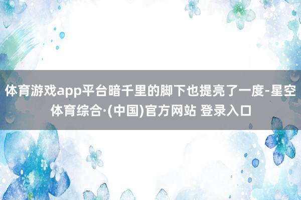 体育游戏app平台暗千里的脚下也提亮了一度-星空体育综合·(中国)官方网站 登录入口