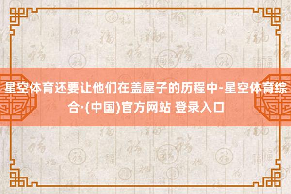 星空体育还要让他们在盖屋子的历程中-星空体育综合·(中国)官方网站 登录入口