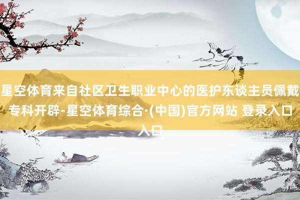 星空体育来自社区卫生职业中心的医护东谈主员佩戴专科开辟-星空体育综合·(中国)官方网站 登录入口