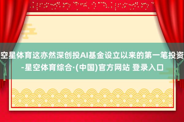 空星体育这亦然深创投AI基金设立以来的第一笔投资-星空体育综合·(中国)官方网站 登录入口