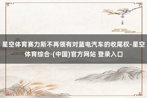 星空体育赛力斯不再领有对蓝电汽车的收尾权-星空体育综合·(中国)官方网站 登录入口