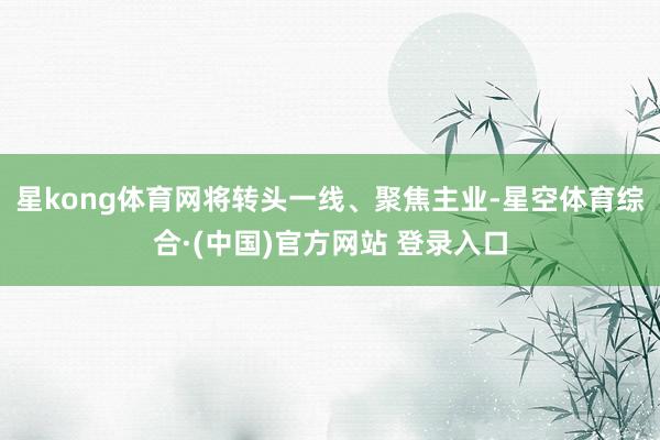 星kong体育网将转头一线、聚焦主业-星空体育综合·(中国)官方网站 登录入口