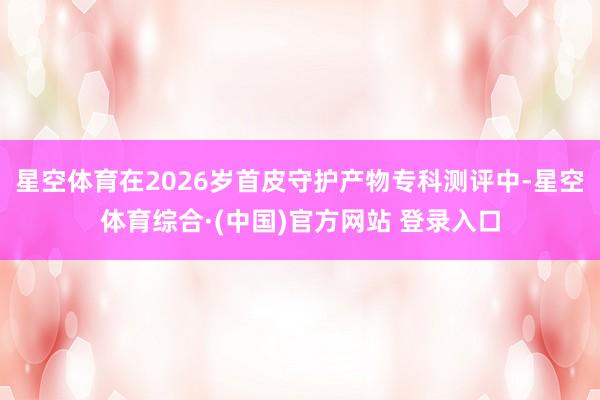 星空体育在2026岁首皮守护产物专科测评中-星空体育综合·(中国)官方网站 登录入口