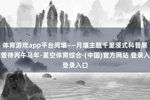 体育游戏app平台阅壤——月壤主题千里浸式科普展为管待丙午马年-星空体育综合·(中国)官方网站 登录入口