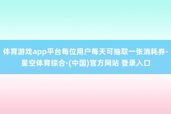 体育游戏app平台每位用户每天可抽取一张消耗券-星空体育综合·(中国)官方网站 登录入口