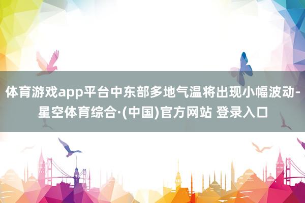 体育游戏app平台中东部多地气温将出现小幅波动-星空体育综合·(中国)官方网站 登录入口