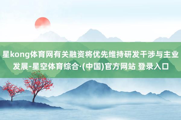 星kong体育网有关融资将优先维持研发干涉与主业发展-星空体育综合·(中国)官方网站 登录入口