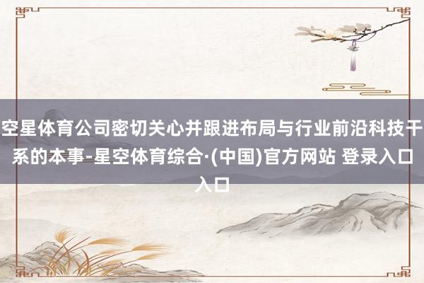 空星体育公司密切关心并跟进布局与行业前沿科技干系的本事-星空体育综合·(中国)官方网站 登录入口