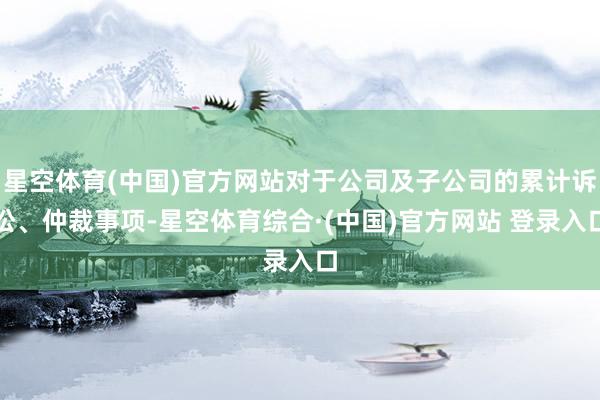 星空体育(中国)官方网站对于公司及子公司的累计诉讼、仲裁事项-星空体育综合·(中国)官方网站 登录入口